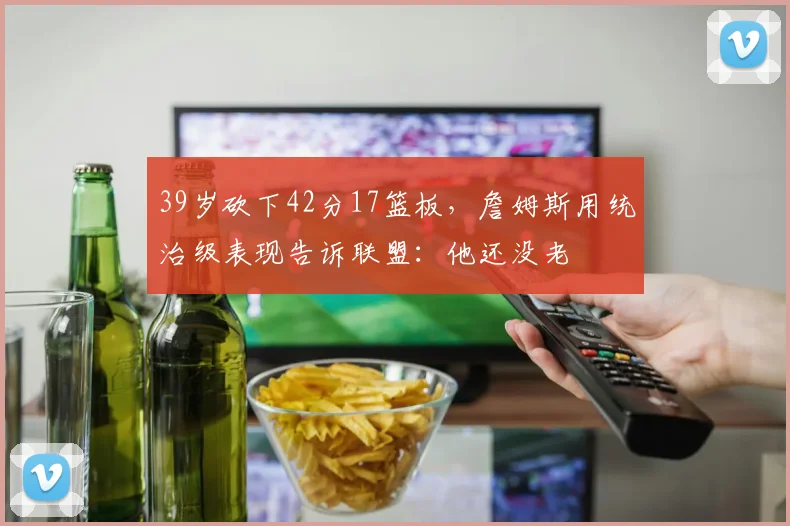 39岁砍下42分17篮板,詹姆斯用统治级表现告诉联盟:他还没老