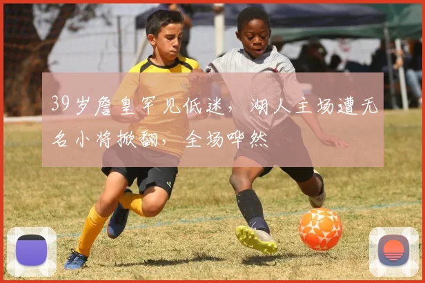 39岁詹皇罕见低迷,湖人主场遭无名小将掀翻,全场哗然