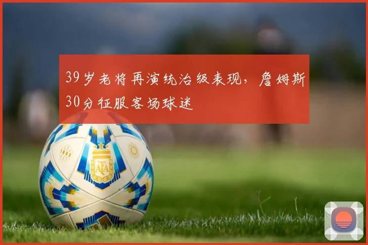39岁老将再演统治级表现，詹姆斯30分征服客场球迷