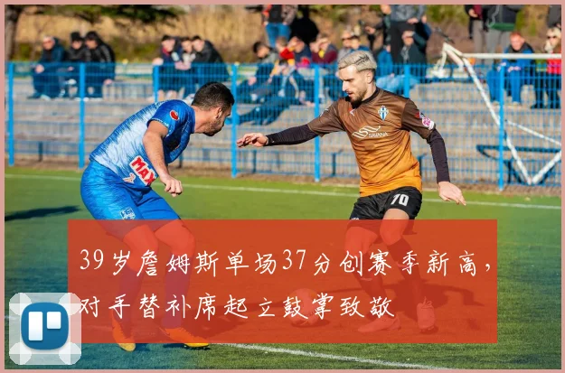 39岁詹姆斯单场37分创赛季新高,对手替补席起立鼓掌致敬